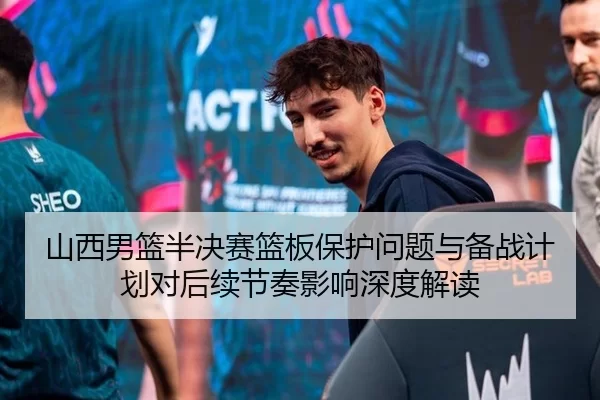 山西男篮半决赛篮板保护问题与备战计划对后续节奏影响深度解读